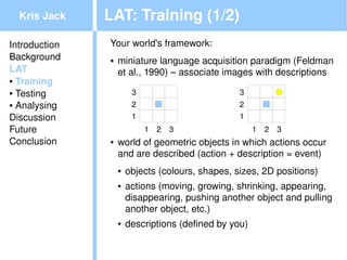 Kris Jack    LAT: Training (1/2)
Introduction   Your world's framework:
Background     ●   miniature language acquisition paradigm (Feldman 
LAT                et al., 1990) – associate images with descriptions
● Training

● Testing               3                         3
● Analysing             2                         2
Discussion              1                         1
Future                      1   2   3                  1   2   3
Conclusion     ●   world of geometric objects in which actions occur 
                   and are described (action + description = event)
                   ●   objects (colours, shapes, sizes, 2D positions)
                   ●   actions (moving, growing, shrinking, appearing, 
                       disappearing, pushing another object and pulling 
                       another object, etc.)
                   ●   descriptions (defined by you)
                                             
 