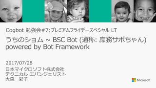 うちのショム ~ BSC Bot (通称: 庶務サポちゃん)
powered by Bot Framework
日本マイクロソフト株式会社
テクニカル エバンジェリスト
大森 彩子
2017/07/28
Cogbot 勉強会#7:プレミアムフライデースペシャル LT
 