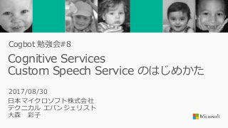 Cognitive Services
Custom Speech Service のはじめかた
日本マイクロソフト株式会社
テクニカル エバンジェリスト
大森 彩子
2017/08/30
Cogbot 勉強会#8
 