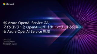 ㊗ Azure OpenAI Service GA!
マイクロソフト と OpenAI のパートナーシップによる変革
& Azure OpenAI Service 概要
2023/3/2
Ayako Omori
Microsoft Japan
 