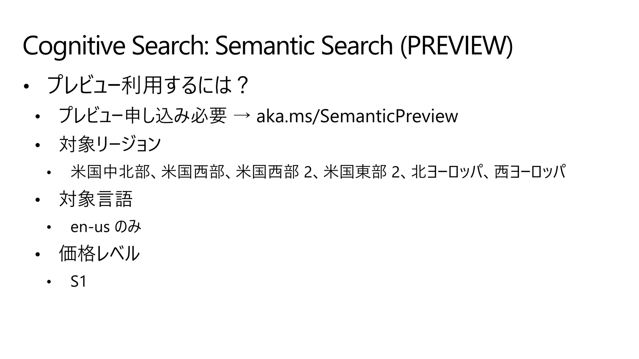 • プレビュー利用するには？
• プレビュー申し込み必要 → aka.ms/SemanticPreview
• 対象リージョン
• 米国中北部、米国西部、米国西部 2、米国東部 2、北ヨーロッパ、西ヨーロッパ
• 対象言語
• en-us のみ
• 価格レベル
• S1
Cognitive Search: Semantic Search (PREVIEW)
 