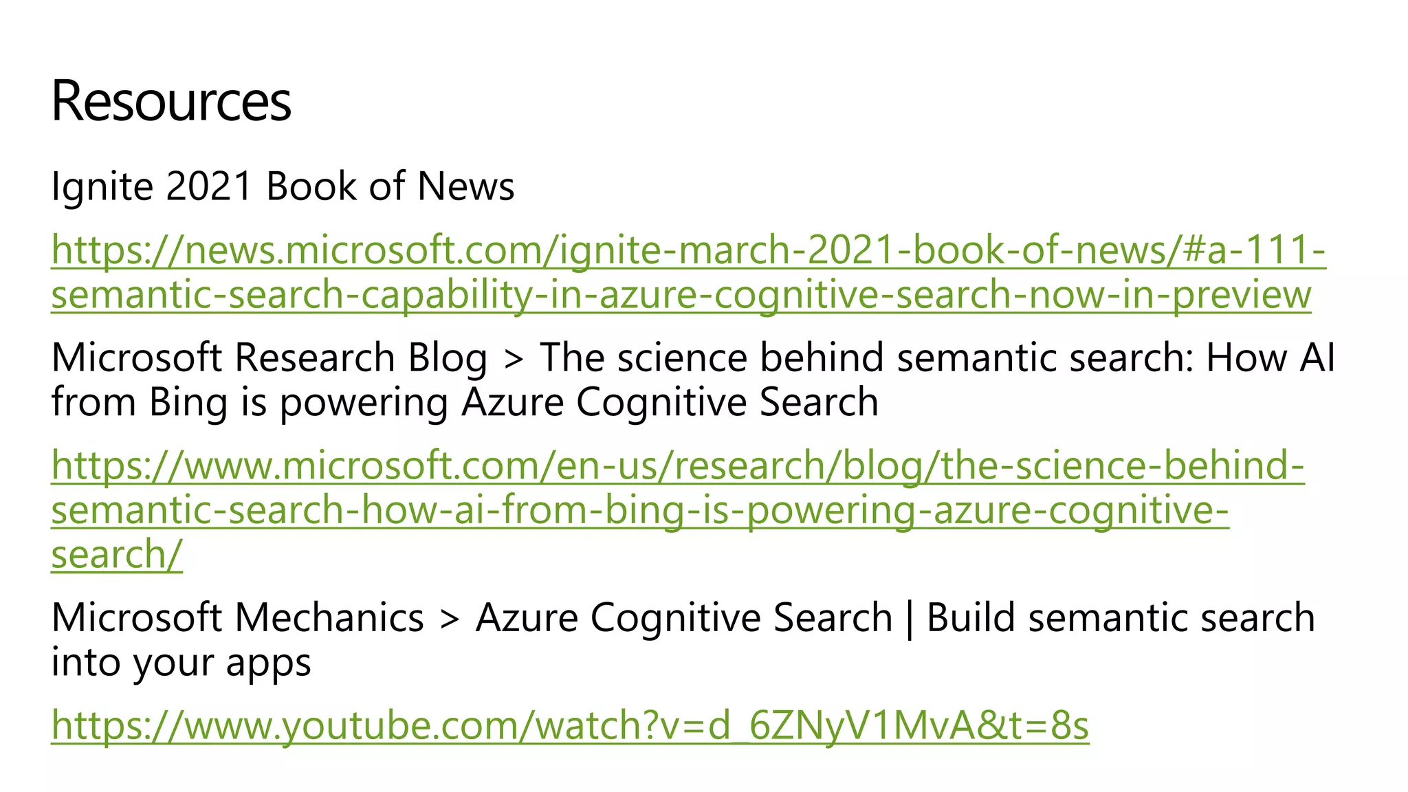 Ignite 2021 Book of News
https://news.microsoft.com/ignite-march-2021-book-of-news/#a-111-
semantic-search-capability-in-azure-cognitive-search-now-in-preview
Microsoft Research Blog > The science behind semantic search: How AI
from Bing is powering Azure Cognitive Search
https://www.microsoft.com/en-us/research/blog/the-science-behind-
semantic-search-how-ai-from-bing-is-powering-azure-cognitive-
search/
Microsoft Mechanics > Azure Cognitive Search | Build semantic search
into your apps
https://www.youtube.com/watch?v=d_6ZNyV1MvA&t=8s
Resources
 