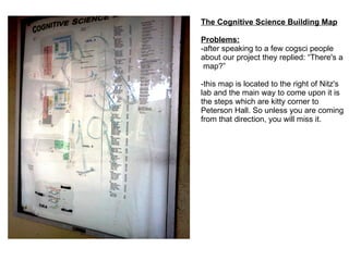 The Cognitive Science Building Map Problems: -after speaking to a few cogsci people about our project they replied: “There's a  map?” -this map is located to the right of Nitz's lab and the main way to come upon it is the steps which are kitty corner to Peterson Hall. So unless you are coming from that direction, you will miss it. 