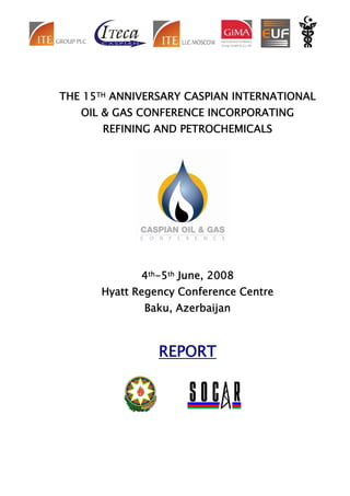 THE 15TH ANNIVERSARY CASPIAN INTERNATIONAL
   OIL & GAS CONFERENCE INCORPORATING
       REFINING AND PETROCHEMICALS




             4th-5th June, 2008
      Hyatt Regency Conference Centre
             Baku, Azerbaijan



                REPORT
 
