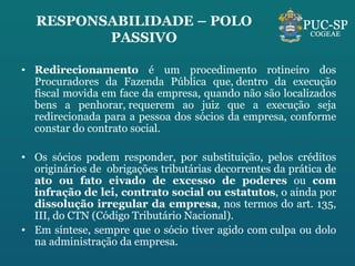 RESPONSABILIDADE – POLO PASSIVO Redirecionamento  é um procedimento rotineiro dos Procuradores da Fazenda Pública que, dentro da execução fiscal movida em face da empresa, quando não são localizados bens a penhorar, requerem ao juiz que a execução seja redirecionada para a pessoa dos sócios da empresa, conforme constar do contrato social. Os sócios podem responder, por substituição, pelos créditos originários de  obrigações tributárias decorrentes da prática de  ato ou fato eivado de excesso de poderes  ou  com infração de lei, contrato social ou estatutos , o ainda por  dissolução irregular da empresa , nos termos do art. 135, III, do CTN (Código Tributário Nacional). Em síntese, sempre que o sócio tiver agido com culpa ou dolo na administração da empresa. 