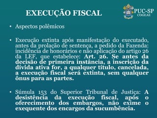 EXECUÇÃO FISCAL Aspectos polêmicos Execução extinta após manifestação do executado, antes da prolação de sentença, a pedido da Fazenda: incidência de honorários e não aplicação do artigo 26 da LEF, que estabelece:  Art. 26. Se antes da decisão de primeira instância, a inscrição da dívida ativa for, a qualquer título, cancelada, a execução fiscal será extinta, sem qualquer ônus para as partes. Súmula 153 do Superior Tribunal de Justiça:  A desistência da execução fiscal, após o oferecimento dos embargos, não exime o exequente dos encargos da sucumbência.  