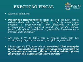 EXECUÇÃO FISCAL Aspectos polêmicos Prescrição Intercorrente : artigo 40, § 4º da LEF, com a redação dada pela Lei 11.051/04:  §4 o  Se da decisão que ordenar o arquivamento tiver decorrido o prazo prescricional, o juiz, depois de ouvida a Fazenda Pública, poderá, de ofício, reconhecer a prescrição intercorrente e decretá-la de imediato“.  Art. 219, § 5º do CPC, com a redação dada pela Lei 11.280/2005:  O juiz pronunciará, de ofício, a prescrição.    Súmula 314 do STJ, aprovada em  12/12/05: “ Em execução fiscal, não localizados bens penhoráveis, suspende-se o processo por um ano, findo o qual se inicia o prazo da prescrição quinquenal intercorrente”. 