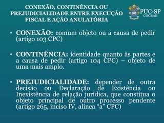 CONEXÃO, CONTINÊNCIA OU PREJUDICIALIDADE ENTRE EXECUÇÃO FISCAL E AÇÃO ANULATÓRIA CONEXÃO:  comum objeto ou a causa de pedir (artigo 103 CPC) CONTINÊNCIA:  identidade quanto às partes e a causa de pedir (artigo 104 CPC) – objeto de uma mais amplo. PREJUDICIALIDADE:  depender de outra decisão ou Declaração de Existência ou Inexistência de relação jurídica, que constitua o objeto principal de outro processo pendente (artigo 265, inciso IV, alínea “a” CPC) 