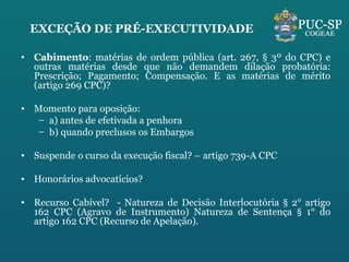 EXCEÇÃO DE PRÉ-EXECUTIVIDADE Cabimento : matérias de ordem pública (art. 267, § 3º do CPC) e outras matérias desde que não demandem dilação probatória: Prescrição; Pagamento; Compensação. E as matérias de mérito (artigo 269 CPC)? Momento para oposição: a) antes de efetivada a penhora b) quando preclusos os Embargos Suspende o curso da execução fiscal? – artigo 739-A CPC Honorários advocatícios?  Recurso Cabível?  - Natureza de Decisão Interlocutória § 2° artigo 162 CPC (Agravo de Instrumento) Natureza de Sentença § 1° do artigo 162 CPC (Recurso de Apelação). 