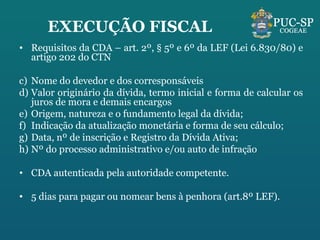 EXECUÇÃO FISCAL Requisitos da CDA – art. 2º, § 5º e 6º da LEF (Lei 6.830/80) e artigo 202 do CTN Nome do devedor e dos corresponsáveis Valor originário da dívida, termo inicial e forma de calcular os juros de mora e demais encargos Origem, natureza e o fundamento legal da dívida; Indicação da atualização monetária e forma de seu cálculo; Data, nº de inscrição e Registro da Dívida Ativa; Nº do processo administrativo e/ou auto de infração CDA autenticada pela autoridade competente. 5 dias para pagar ou nomear bens à penhora (art.8º LEF). 