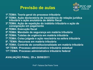 Previsão de aulas 1º.TEMA: Teoria geral do processo tributário 2° TEMA: Ação declaratória de inexistência de relação jurídica tributária e ação anulatória de débito fiscal  3º.TEMA: Ação de repetição do indébito tributário e ação de consignação em pagamento 4º.TEMA: Execução fiscal 5º.TEMA: Mandado de segurança em matéria tributária  6º.TEMA: Tutelas de urgência em matéria tributária 7º.TEMA: Coisa julgada e ação rescisória na esfera tributária 8º. TEMA: Recursos em matéria tributária 9º.TEMA: Controle de constitucionalidade em matéria tributária 10º.TEMA: Processo administrativo tributário estadual 11º.TEMA: Processo administrativo tributário federal AVALIAÇÃO FINAL: 29 e 30/06/2011 Profª. Fabiana Del Padre Tomé 