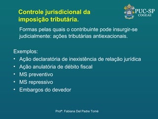 Formas pelas quais o contribuinte pode insurgir-se judicialmente: ações tributárias antiexacionais.   Exemplos: Ação declaratória de inexistência de relação jurídica Ação anulatória de débito fiscal MS preventivo MS repressivo Embargos do devedor Controle jurisdicional da imposição tributária. Profª. Fabiana Del Padre Tomé 
