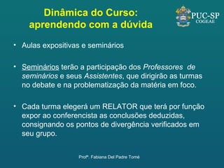Dinâmica do Curso: aprendendo com a dúvida Aulas expositivas e seminários  Seminários  terão a participação dos  Professores  de seminários  e seus  Assistentes , que dirigirão as turmas no debate e na problematização da matéria em foco.  Cada turma elegerá um RELATOR que terá por função expor ao conferencista as conclusões deduzidas, consignando os pontos de divergência verificados em seu grupo.  Profª. Fabiana Del Padre Tomé 