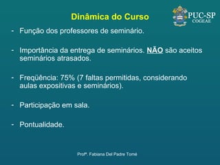 Dinâmica do Curso Função dos professores de seminário. Importância da entrega de seminários.  NÃO  são aceitos seminários atrasados. Freqüência: 75% (7 faltas permitidas, considerando aulas expositivas e seminários). Participação em sala. Pontualidade. Profª. Fabiana Del Padre Tomé 