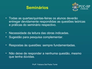 Seminários Todas as quartas/quintas-feiras os alunos deverão entregar devidamente respondidas as questões teóricas e práticas do seminário respectivo.  Necessidade da leitura das obras indicadas. Sugestão para pesquisa complementar. Respostas às questões: sempre fundamentadas. Não deixe de responder a nenhuma questão, mesmo que tenha dúvidas. Profª. Fabiana Del Padre Tomé 