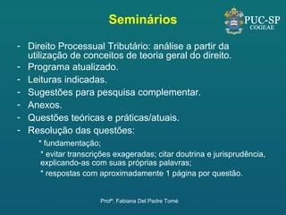 Seminários Direito Processual Tributário: análise a partir da utilização de conceitos de teoria geral do direito. Programa atualizado. Leituras indicadas. Sugestões para pesquisa complementar. Anexos. Questões teóricas e práticas/atuais. Resolução das questões: * fundamentação; * evitar transcrições exageradas; citar doutrina e jurisprudência, explicando-as com suas próprias palavras; * respostas com aproximadamente 1 página por questão. Profª. Fabiana Del Padre Tomé 