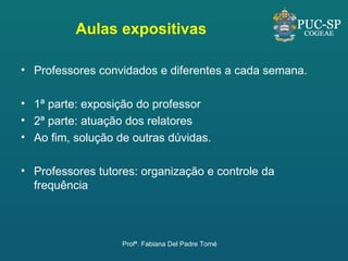 Aulas expositivas Professores convidados e diferentes a cada semana. 1ª parte: exposição do professor 2ª parte: atuação dos relatores Ao fim, solução de outras dúvidas. Professores tutores: organização e controle da frequência Profª. Fabiana Del Padre Tomé 