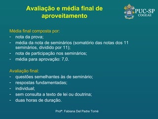 Avaliação e média final de aproveitamento Média final composta por: nota da prova; média da nota de seminários (somatório das notas dos 11 seminários, dividido por 11); nota de participação nos seminários; média para aprovação: 7,0. Avaliação final:  questões semelhantes às de seminário; respostas fundamentadas; individual; sem consulta a texto de lei ou doutrina; duas horas de duração. Profª. Fabiana Del Padre Tomé 