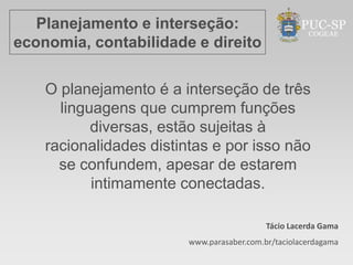 Planejamento e interseção:
economia, contabilidade e direito

    O planejamento é a interseção de três
      linguagens que cumprem funções
           diversas, estão sujeitas à
    racionalidades distintas e por isso não
      se confundem, apesar de estarem
           intimamente conectadas.

                                            Tácio Lacerda Gama
                         www.parasaber.com.br/taciolacerdagama
 