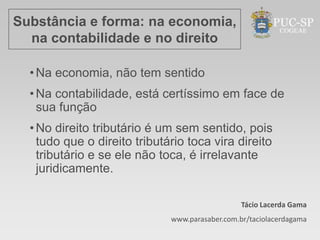 Substância e forma: na economia,
  na contabilidade e no direito

  • Na economia, não tem sentido
  • Na contabilidade, está certíssimo em face de
    sua função
  • No direito tributário é um sem sentido, pois
    tudo que o direito tributário toca vira direito
    tributário e se ele não toca, é irrelavante
    juridicamente.

                                                 Tácio Lacerda Gama
                              www.parasaber.com.br/taciolacerdagama
 