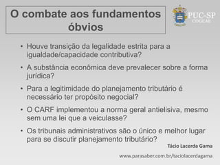 O combate aos fundamentos
         óbvios
 • Houve transição da legalidade estrita para a
   igualdade/capacidade contributiva?
 • A substância econômica deve prevalecer sobre a forma
   jurídica?
 • Para a legitimidade do planejamento tributário é
   necessário ter propósito negocial?
 • O CARF implementou a norma geral antielisiva, mesmo
   sem uma lei que a veiculasse?
 • Os tribunais administrativos são o único e melhor lugar
   para se discutir planejamento tributário?
                                                  Tácio Lacerda Gama
                               www.parasaber.com.br/taciolacerdagama
 