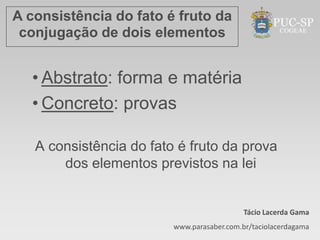 A consistência do fato é fruto da
 conjugação de dois elementos


  • Abstrato: forma e matéria
  • Concreto: provas

   A consistência do fato é fruto da prova
       dos elementos previstos na lei


                                            Tácio Lacerda Gama
                         www.parasaber.com.br/taciolacerdagama
 
