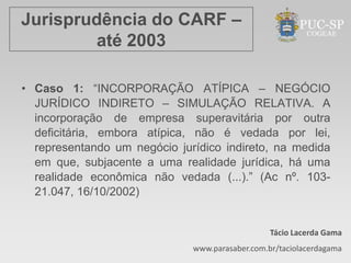 Jurisprudência do CARF –
        até 2003

• Caso 1: “INCORPORAÇÃO ATÍPICA – NEGÓCIO
  JURÍDICO INDIRETO – SIMULAÇÃO RELATIVA. A
  incorporação de empresa superavitária por outra
  deficitária, embora atípica, não é vedada por lei,
  representando um negócio jurídico indireto, na medida
  em que, subjacente a uma realidade jurídica, há uma
  realidade econômica não vedada (...).” (Ac nº. 103-
  21.047, 16/10/2002)


                                                 Tácio Lacerda Gama
                              www.parasaber.com.br/taciolacerdagama
 
