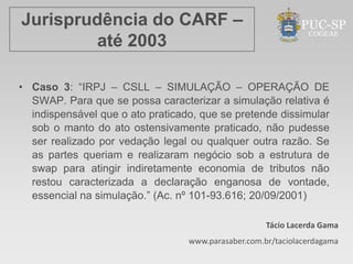 Jurisprudência do CARF –
        até 2003

• Caso 3: “IRPJ – CSLL – SIMULAÇÃO – OPERAÇÃO DE
  SWAP. Para que se possa caracterizar a simulação relativa é
  indispensável que o ato praticado, que se pretende dissimular
  sob o manto do ato ostensivamente praticado, não pudesse
  ser realizado por vedação legal ou qualquer outra razão. Se
  as partes queriam e realizaram negócio sob a estrutura de
  swap para atingir indiretamente economia de tributos não
  restou caracterizada a declaração enganosa de vontade,
  essencial na simulação.” (Ac. nº 101-93.616; 20/09/2001)

                                                     Tácio Lacerda Gama
                                  www.parasaber.com.br/taciolacerdagama
 