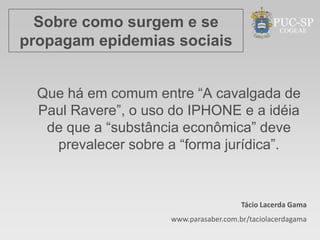 Sobre como surgem e se
propagam epidemias sociais


  Que há em comum entre “A cavalgada de
  Paul Ravere”, o uso do IPHONE e a idéia
   de que a “substância econômica” deve
    prevalecer sobre a “forma jurídica”.



                                        Tácio Lacerda Gama
                     www.parasaber.com.br/taciolacerdagama
 