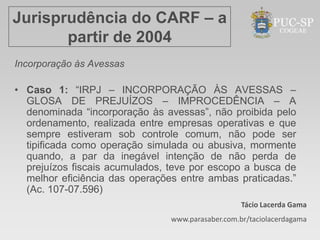 Jurisprudência do CARF – a
       partir de 2004
Incorporação às Avessas

• Caso 1: “IRPJ – INCORPORAÇÃO ÀS AVESSAS –
  GLOSA DE PREJUÍZOS – IMPROCEDÊNCIA – A
  denominada “incorporação às avessas”, não proibida pelo
  ordenamento, realizada entre empresas operativas e que
  sempre estiveram sob controle comum, não pode ser
  tipificada como operação simulada ou abusiva, mormente
  quando, a par da inegável intenção de não perda de
  prejuízos fiscais acumulados, teve por escopo a busca de
  melhor eficiência das operações entre ambas praticadas.”
  (Ac. 107-07.596)
                                                   Tácio Lacerda Gama
                                www.parasaber.com.br/taciolacerdagama
 