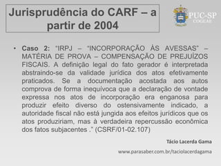 Jurisprudência do CARF – a
       partir de 2004
• Caso 2: “IRPJ – “INCORPORAÇÃO ÀS AVESSAS” –
  MATÉRIA DE PROVA – COMPENSAÇÃO DE PREJUÍZOS
  FISCAIS. A definição legal do fato gerador é interpretada
  abstraindo-se da validade jurídica dos atos efetivamente
  praticados. Se a documentação acostada aos autos
  comprova de forma inequívoca que a declaração de vontade
  expressa nos atos de incorporação era enganosa para
  produzir efeito diverso do ostensivamente indicado, a
  autoridade fiscal não está jungida aos efeitos jurídicos que os
  atos produziriam, mas à verdadeira repercussão econômica
  dos fatos subjacentes .” (CSRF/01-02.107)
                                                     Tácio Lacerda Gama
                                  www.parasaber.com.br/taciolacerdagama
 