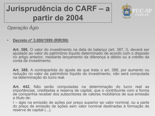 Jurisprudência do CARF – a
       partir de 2004
Operação Ágio

•   Decreto nº 3.000/1999 (RIR/99)

    Art. 388. O valor do investimento na data do balanço (art. 387, I), deverá ser
    ajustado ao valor do patrimônio líquido determinado de acordo com o disposto
    no artigo anterior, mediante lançamento da diferença a débito ou a crédito da
    conta de investimento.

    Art. 389. A contrapartida do ajuste de que trata o art. 388, por aumento ou
    redução no valor de patrimônio líquido do investimento, não será computada
    na determinação do lucro real.

    Art. 442. Não serão computadas na determinação do lucro real as
    importâncias, creditadas a reserva de capital, que o contribuinte com a forma
    de companhia receber dos subscritores de valores mobiliários de sua emissão
    a título de:
    I – ágio na emissão de ações por preço superior ao valor nominal, ou a parte
    do preço de emissão de ações sem valor nominal destinadas à formação de
    reserva de capital (...).
 