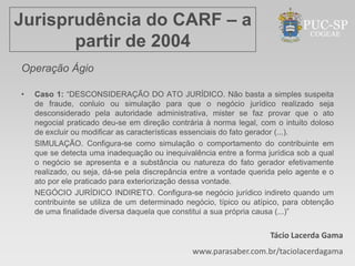 Jurisprudência do CARF – a
       partir de 2004
Operação Ágio

•   Caso 1: “DESCONSIDERAÇÃO DO ATO JURÍDICO. Não basta a simples suspeita
    de fraude, conluio ou simulação para que o negócio jurídico realizado seja
    desconsiderado pela autoridade administrativa, mister se faz provar que o ato
    negocial praticado deu-se em direção contrária à norma legal, com o intuito doloso
    de excluir ou modificar as características essenciais do fato gerador (...).
    SIMULAÇÃO. Configura-se como simulação o comportamento do contribuinte em
    que se detecta uma inadequação ou inequivalência entre a forma jurídica sob a qual
    o negócio se apresenta e a substância ou natureza do fato gerador efetivamente
    realizado, ou seja, dá-se pela discrepância entre a vontade querida pelo agente e o
    ato por ele praticado para exteriorização dessa vontade.
    NEGÓCIO JURÍDICO INDIRETO. Configura-se negócio jurídico indireto quando um
    contribuinte se utiliza de um determinado negócio, típico ou atípico, para obtenção
    de uma finalidade diversa daquela que constitui a sua própria causa (...)”


                                                                     Tácio Lacerda Gama
                                               www.parasaber.com.br/taciolacerdagama
 