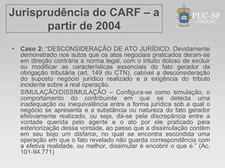 Jurisprudência do CARF – a
       partir de 2004
• Caso 2: “DESCONSIDERAÇÃO DE ATO JURÍDICO. Devidamente
  demonstrado nos autos que os atos negociais praticados deram-se
  em direção contrária a norma legal, com o intuito doloso de excluir
  ou modificar as características essenciais do fato gerador da
  obrigação tributária (art. 149 do CTN), cabível a desconsideração
  do suposto negócio jurídico realizado e a exigência do tributo
  incidente sobre a real operação.
  SIMULAÇÃO/DISSIMULAÇÃO – Configura-se como simulação, o
  comportamento do contribuinte em que se detecta uma
  inadequação ou inequivalência entre a forma jurídica sob a qual o
  negócio se apresenta e a substância ou natureza do fato gerador
  efetivamente realizado, ou seja, dá-se pela discrepância entre a
  vontade querida pelo agente e o ato por ele praticado para
  exteriorização dessa vontade, ao passo que a dissimulação contém
  em seu bojo um disfarce, no qual se encontra escondida uma
  operação em que o fato revelado não guarda correspondência com
  a efetiva realidade, ou melhor, dissimular é encobrir o que é.” (Ac.
  101-94.771)
 