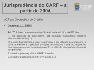 Jurisprudência do CARF – a
       partir de 2004
IOF em Operações de Crédito

•   Decreto nº 2.219/1997

    Art. 7º. A base de cálculo e respectiva alíquota reduzida do IOF são:
    I - na operação de empréstimo, sob qualquer modalidade, inclusive
    abertura de crédito (...)
    b) quando ficar definido o valor do principal a ser utilizado pelo mutuário, a
    base de cálculo é o principal entregue ou colocado à sua disposição, ou
    quando previsto mais de um pagamento, o valor do principal de cada uma
    das parcelas:
    1. mutuário pessoa jurídica: 0,0041% ao dia;
    2. mutuário pessoa física: 0,0164% ao dia (...).
 