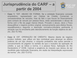 Jurisprudência do CARF – a
       partir de 2004
•   Caso 1: “IOF. ABUSO DE FORMA. Se a entidade financeira concede
    empréstimo, representado por Cédula de Crédito Comercial, a
    concessionárias de veículos, mas de fato o que houve foi financiamento
    para compra de veículo por pessoa física, resta caracterizado o abuso de
    forma com o fito de pagar menos tributo. Provado o abuso, deve o Fisco
    desqualificar o negócio jurídico original, exclusivamente para efeitos fiscais,
    requalificando-o segundo a descrição normativo-tributária pertinente à
    situação que foi encoberta pelo desnaturamento da função objetiva do ato.”
    (Ac. 202-15.765)

•   Caso 2: IOF. OPERAÇÃO DE CRÉDITO. Mesmo diante de negócio
    jurídico indireto, que utiliza um tipo contratual para alcançar os efeitos
    práticos de um tipo diverso, o conjunto probatório dos autos permite o
    convencimento do julgador no sentido de que o mutuário da operação de
    crédito, a que se refere a norma, é a pessoa física. Aplicação do Ato
    Declaratório nº 03/98. Cabível a exigência do imposto que deixou de ser
    recolhido pela instituição financeira, em razão da interpretação equivocada
    da norma.” (Ac. 202-13.072)
 
