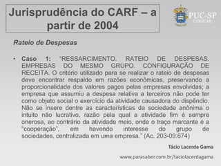 Jurisprudência do CARF – a
       partir de 2004
Rateio de Despesas

• Caso 1: “RESSARCIMENTO. RATEIO DE DESPESAS.
  EMPRESAS DO MESMO GRUPO. CONFIGURAÇÃO DE
  RECEITA. O critério utilizado para se realizar o rateio de despesas
  deve encontrar respaldo em razões econômicas, preservando a
  proporcionalidade dos valores pagos pelas empresas envolvidas; a
  empresa que assumiu a despesa relativa a terceiros não pode ter
  como objeto social o exercício da atividade causadora do dispêndio.
  Não se insere dentre as características da sociedade anônima o
  intuito não lucrativo, razão pela qual a atividade fim é sempre
  onerosa, ao contrário da atividade meio, onde o traço marcante é a
  "cooperação”,     em     havendo     interesse    do     grupo   de
  sociedades, centralizada em uma empresa.” (Ac. 203-09.674)
                                                        Tácio Lacerda Gama
                                     www.parasaber.com.br/taciolacerdagama
 