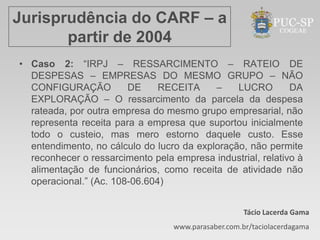 Jurisprudência do CARF – a
       partir de 2004
• Caso 2: “IRPJ – RESSARCIMENTO – RATEIO DE
  DESPESAS – EMPRESAS DO MESMO GRUPO – NÃO
  CONFIGURAÇÃO          DE     RECEITA     –    LUCRO        DA
  EXPLORAÇÃO – O ressarcimento da parcela da despesa
  rateada, por outra empresa do mesmo grupo empresarial, não
  representa receita para a empresa que suportou inicialmente
  todo o custeio, mas mero estorno daquele custo. Esse
  entendimento, no cálculo do lucro da exploração, não permite
  reconhecer o ressarcimento pela empresa industrial, relativo à
  alimentação de funcionários, como receita de atividade não
  operacional.” (Ac. 108-06.604)


                                                     Tácio Lacerda Gama
                                  www.parasaber.com.br/taciolacerdagama
 
