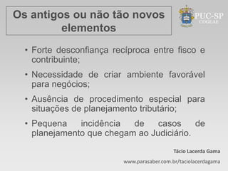 Os antigos ou não tão novos
         elementos
  • Forte desconfiança recíproca entre fisco e
    contribuinte;
  • Necessidade de criar ambiente favorável
    para negócios;
  • Ausência de procedimento especial para
    situações de planejamento tributário;
  • Pequena    incidência  de    casos     de
    planejamento que chegam ao Judiciário.
                                             Tácio Lacerda Gama
                          www.parasaber.com.br/taciolacerdagama
 