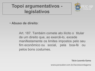 Topoi argumentativos -
      legislativos

• Abuso de direito:


      Art. 187. Também comete ato ilícito o titular
      de um direito que, ao exercê-lo, excede
      manifestamente os limites impostos pelo seu
      fim econômico ou social, pela boa-fé ou
      pelos bons costumes.


                                              Tácio Lacerda Gama
                           www.parasaber.com.br/taciolacerdagama
 