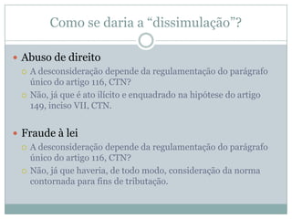 Como o artigo 116, parágrafo único do CTN se encaixa nisso tudo?“Art. 116: [...]Parágrafo único. A autoridade administrativa poderá desconsiderar atos ou negócios jurídicos praticados com a finalidade de dissimular a ocorrência do fato gerador do tributo ou a natureza dos elementos constitutivos da obrigação tributária, observados os procedimentos a serem estabelecidos em lei ordinária”. 