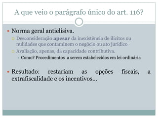 Como se daria a “dissimulação”?Abuso de direitoA desconsideração depende da regulamentação do parágrafo único do artigo 116, CTN?Não, já que é ato ilícito e enquadrado na hipótese do artigo 149, inciso VII, CTN.Fraude à leiA desconsideração depende da regulamentação do parágrafo único do artigo 116, CTN?Não, já que haveria, de todo modo, consideração da norma contornada para fins de tributação.