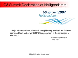 G8 Summit Declaration at Heiligendamm  “ Adopt instruments and measures to significantly increase the share of combined heat and power (CHP) (Cogeneration) in the generation of electricity” Declaration Report, Page 24 7 th  June 2007 