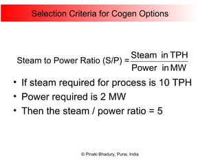 Selection Criteria for Cogen Options If steam required for process is 10 TPH Power required is 2 MW Then the steam / power ratio = 5 Steam to Power Ratio (S/P) = 