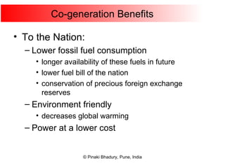 Co-generation Benefits To the Nation: Lower fossil fuel consumption longer availability of these fuels in future lower fuel bill of the nation conservation of precious foreign exchange reserves Environment friendly decreases global warming Power at a lower cost 