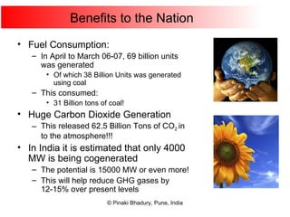 Benefits to the Nation Fuel Consumption: In April to March 06-07, 69 billion units was generated Of which 38 Billion Units was generated using coal This consumed: 31 Billion tons of coal! Huge Carbon Dioxide Generation This released 62.5 Billion Tons of CO 2   in to the atmosphere!!! In India it is estimated that only 4000 MW is being cogenerated The potential is 15000 MW or even more! This will help reduce GHG gases by 12-15% over present levels 