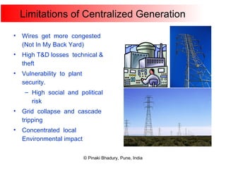 Limitations of Centralized Generation Wires  get  more  congested (Not In My Back Yard) High T&D losses  technical & theft Vulnerability  to  plant  security. High  social  and  political  risk Grid  collapse  and  cascade  tripping Concentrated  local Environmental impact 