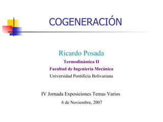 COGENERACIÓN Ricardo Posada Termodinámica II Facultad de Ingeniería Mecánica Universidad Pontificia Bolivariana IV Jornada Exposiciones Temas Varios  6 de Noviembre, 2007 
