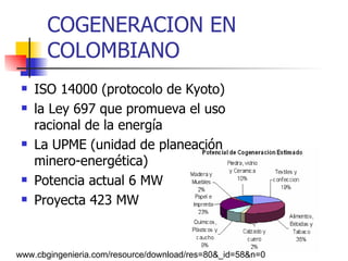 COGENERACION EN  COLOMBIANO ISO 14000 (protocolo de Kyoto)   la Ley 697 que promueva el uso racional de la energía  La UPME   (unidad de planeación  minero-energética) Potencia actual 6 MW  Proyecta 423 MW  www.cbgingenieria.com/resource/download/res=80&_id=58&n=0  