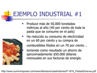 EJEMPLO INDUSTRIAL #1 Produce más de 50.000 toneladas métricas al año (40 por ciento de toda la pasta que se consume en el país) Ha reducido su consumo de electricidad en un 60 por ciento y su compra de combustibles fósiles en un 70 por ciento  . teniendo como resultado un ahorro de aproximadamente $50.000 dólares mensuales en sus facturas de energía. http://www.cumminspower.com/www/literature/casehistories/F-1810_PastasDoria-es.pdf 